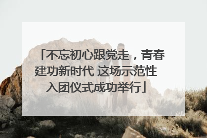 不忘初心跟党走，青春建功新时代 这场示范性入团仪式成功举行